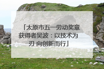 太原市五一劳动奖章获得者吴波：以技术为刃 向创新而行