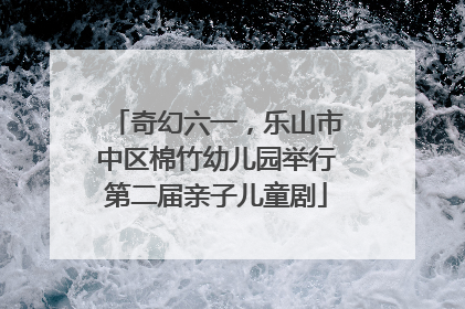 奇幻六一，乐山市中区棉竹幼儿园举行第二届亲子儿童剧