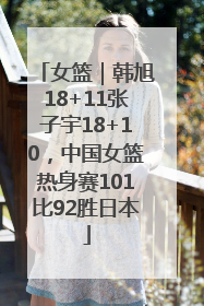 女篮｜韩旭18+11张子宇18+10，中国女篮热身赛101比92胜日本