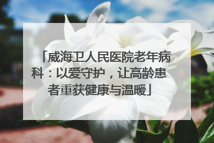 威海卫人民医院老年病科：以爱守护，让高龄患者重获健康与温暖