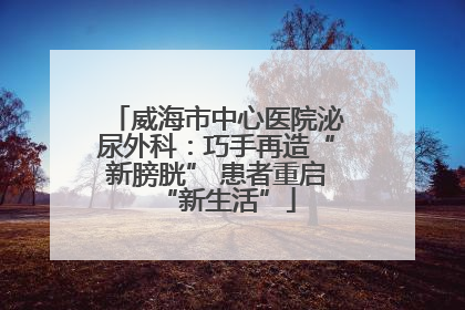 威海市中心医院泌尿外科：巧手再造“新膀胱” 患者重启“新生活”