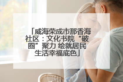 威海荣成市那香海社区：文化书院“破圈”聚力 绘就居民生活幸福底色