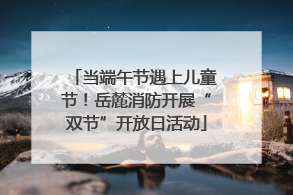 当端午节遇上儿童节！岳麓消防开展“双节”开放日活动