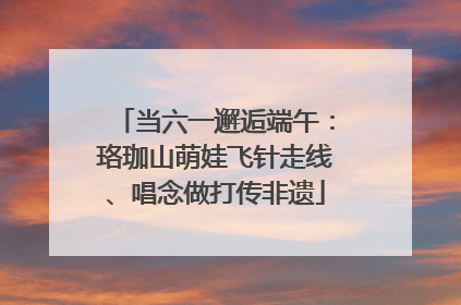 当六一邂逅端午：珞珈山萌娃飞针走线、唱念做打传非遗