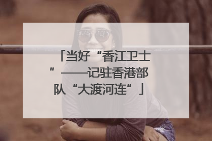 当好“香江卫士”——记驻香港部队“大渡河连”