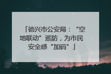 德兴市公安局：“空地联动”巡防，为市民安全感“加码”