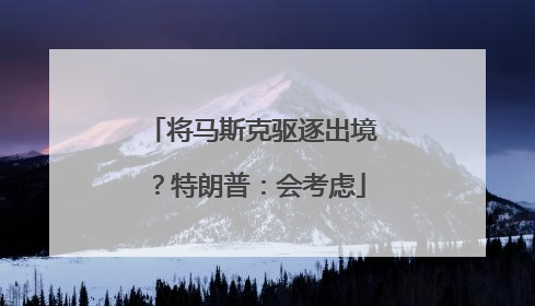 将马斯克驱逐出境？特朗普：会考虑