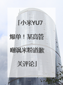 小米YU7爆单！某高管嘲讽米粉道歉关评论