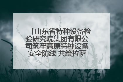 山东省特种设备检验研究院集团有限公司筑牢高原特种设备安全防线 共绘拉萨美好生活画卷