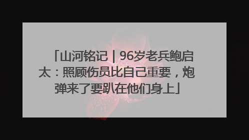 山河铭记｜96岁老兵鲍启太：照顾伤员比自己重要，炮弹来了要趴在他们身上