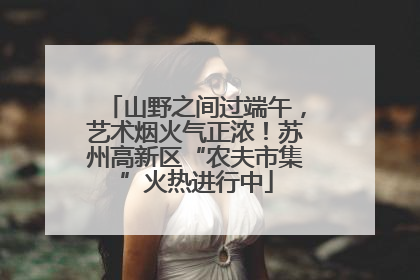 山野之间过端午，艺术烟火气正浓！苏州高新区“农夫市集”火热进行中