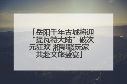 岳阳千年古城将迎“提瓦特大陆”破次元狂欢 湘鄂赣玩家共赴文旅盛宴