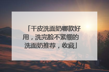 干皮洗面奶哪款好用，洗完脸不紧绷的洗面奶推荐，收藏