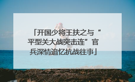 开国少将王扶之与“平型关大战突击连”官兵深情追忆抗战往事