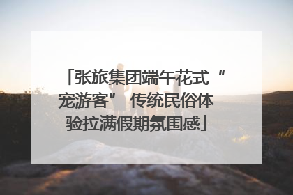 张旅集团端午花式“宠游客” 传统民俗体验拉满假期氛围感