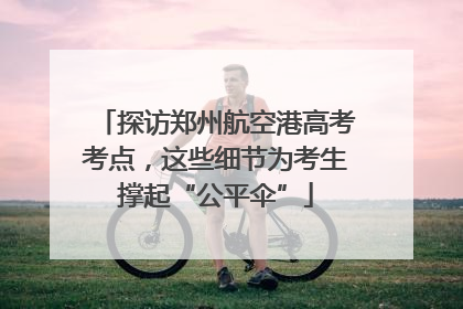 探访郑州航空港高考考点，这些细节为考生撑起“公平伞”