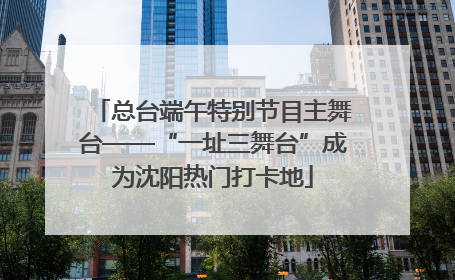 总台端午特别节目主舞台——“一址三舞台”成为沈阳热门打卡地