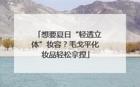 想要夏日“轻透立体”妆容？毛戈平化妆品轻松拿捏