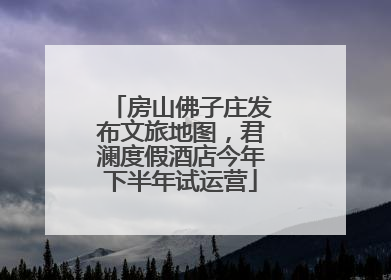 房山佛子庄发布文旅地图，君澜度假酒店今年下半年试运营