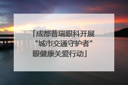 成都普瑞眼科开展“城市交通守护者”眼健康关爱行动