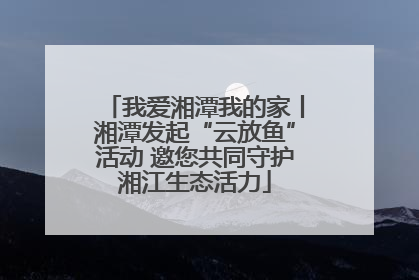 我爱湘潭我的家丨湘潭发起“云放鱼”活动 邀您共同守护湘江生态活力