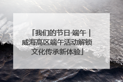 我们的节日·端午｜威海高区端午活动解锁文化传承新体验