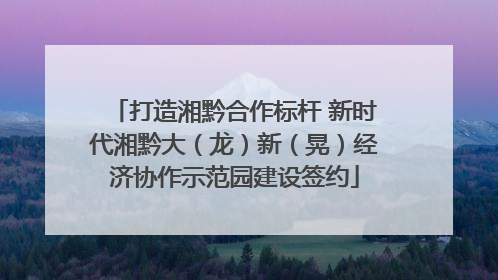 打造湘黔合作标杆 新时代湘黔大（龙）新（晃）经济协作示范园建设签约