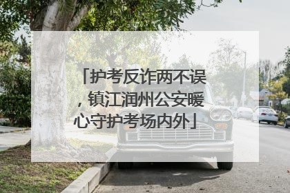 护考反诈两不误，镇江润州公安暖心守护考场内外