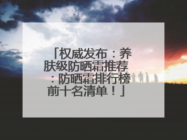 权威发布：养肤级防晒霜推荐：防晒霜排行榜前十名清单！