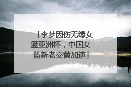 李梦因伤无缘女篮亚洲杯，中国女篮新老交替加速