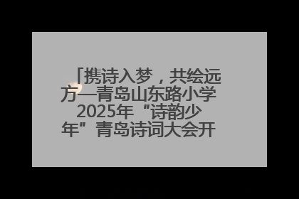 携诗入梦，共绘远方—青岛山东路小学2025年“诗韵少年”青岛诗词大会开幕畅游诗词之海
