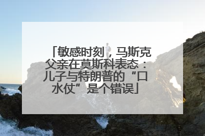 敏感时刻，马斯克父亲在莫斯科表态：儿子与特朗普的“口水仗”是个错误