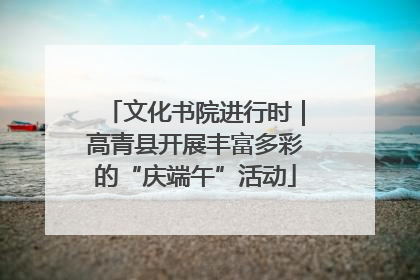 文化书院进行时｜高青县开展丰富多彩的“庆端午”活动