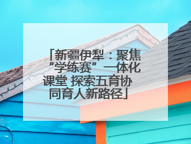新疆伊犁：聚焦“学练赛”一体化课堂 探索五育协同育人新路径