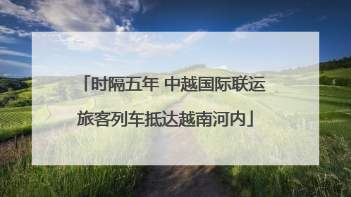 时隔五年 中越国际联运旅客列车抵达越南河内