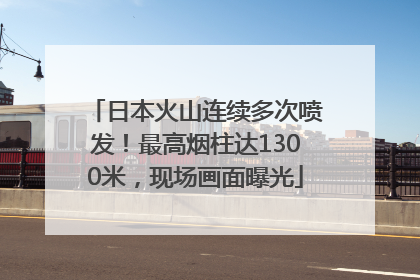 日本火山连续多次喷发！最高烟柱达1300米，现场画面曝光
