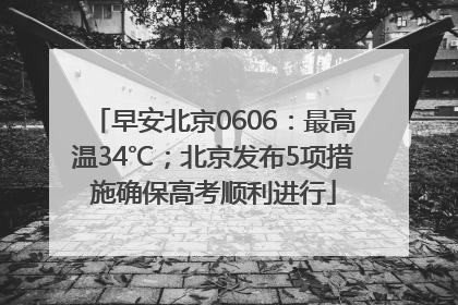 早安北京0606：最高温34℃；北京发布5项措施确保高考顺利进行