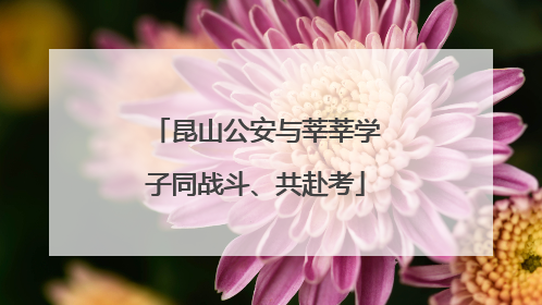 昆山公安与莘莘学子同战斗、共赴考