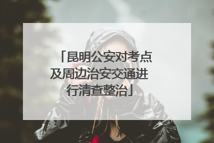 昆明公安对考点及周边治安交通进行清查整治