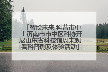 智绘未来 科普市中！济南市市中区科协开展山东省科技馆周末观看科普剧及体验活动