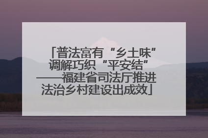 普法富有“乡土味” 调解巧织“平安结”——福建省司法厅推进法治乡村建设出成效