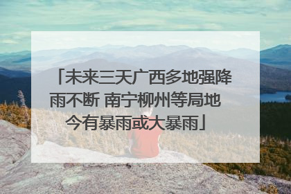 未来三天广西多地强降雨不断 南宁柳州等局地今有暴雨或大暴雨