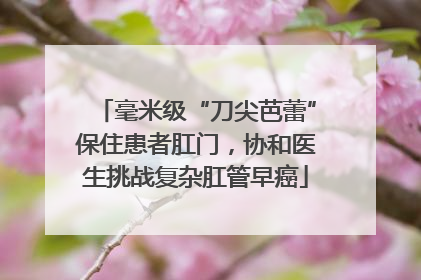 毫米级“刀尖芭蕾”保住患者肛门，协和医生挑战复杂肛管早癌