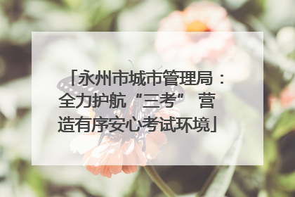 永州市城市管理局：全力护航“三考” 营造有序安心考试环境