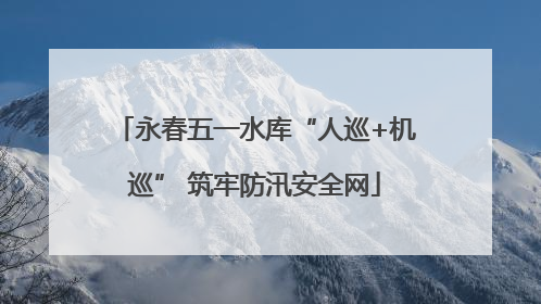永春五一水库“人巡+机巡” 筑牢防汛安全网