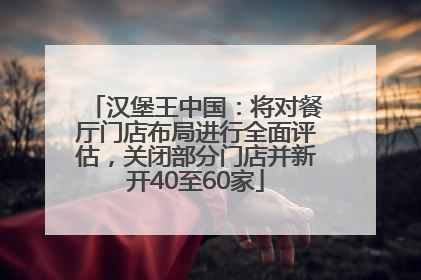 汉堡王中国：将对餐厅门店布局进行全面评估，关闭部分门店并新开40至60家