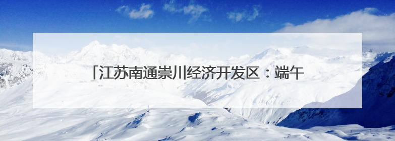 江苏南通崇川经济开发区：端午传情暖民心 文明实践润家园