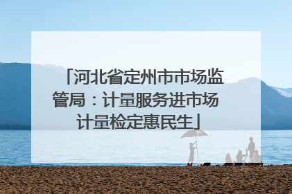 河北省定州市市场监管局：计量服务进市场 计量检定惠民生