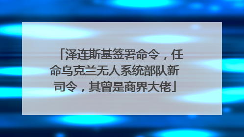 泽连斯基签署命令，任命乌克兰无人系统部队新司令，其曾是商界大佬