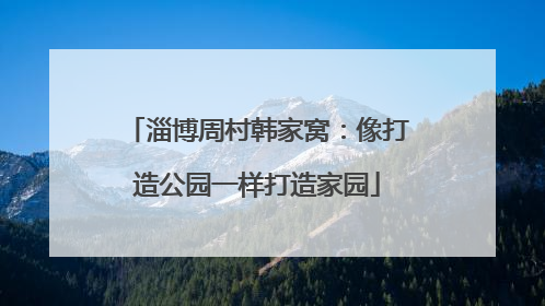 淄博周村韩家窝：像打造公园一样打造家园